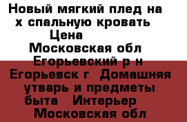 Новый мягкий плед на 2-х спальную кровать. › Цена ­ 1 700 - Московская обл., Егорьевский р-н, Егорьевск г. Домашняя утварь и предметы быта » Интерьер   . Московская обл.